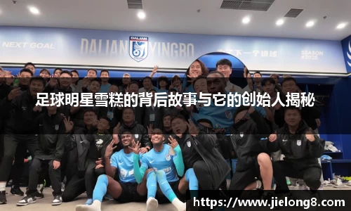 足球明星雪糕的背后故事与它的创始人揭秘